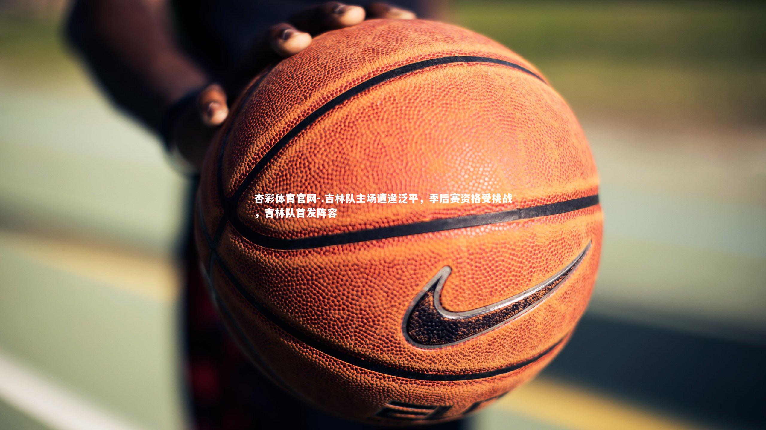 杏彩体育官网-.吉林队主场遭逢泛平，季后赛资格受挑战，吉林队首发阵容